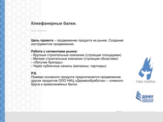 Клеефанерные балки.
Цель проекта.
Цель проекта – продвижение продукта на рынке. Создание
инструментов продвижения.
Работа с сегментами рынка:
- Крупные строительные компании (строящие площадями)
- Мелкие строительные компании (строящие объектами)
- «Летучие бригады»
- Через публичные каналы (магазины, партнеры)
P.S.
Помимо основного продукта предполагается продвижение
других продуктов ООО НИЦ «Деревообработка» – клееного
бруса и криволинейных балок.
 