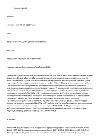 Дело № 2-409/12



РЕШЕНИЕ



ИМЕНЕМ РОССИЙСКОЙ ФЕДЕРАЦИИ



<дата>



Воскресенский городской суд Московской области



в составе:



председательствующего судьи Кретовой Е.А.,



при секретаре судебного заседания Калабушкиной Ю.В.,



рассмотрев в открытом судебном заседании гражданское дело по иску ФИО2 и ФИО3 к ООО <данные изъяты>
о признании Общего собрания собственников помещений многоквартирных домов, расположенных по
адресу: Воскресенск, <адрес>. 2, не являющимся органом управления многоквартирным домом по адресу:
<адрес> дом № 4, в котором расположена квартира № 51 ФИО2 и ФИО3; о признании незаконными действий
ООО «<данные изъяты> по проведению Внеочередного общего собрания собственников помещений
многоквартирных домов, расположенных по адресу: <адрес>. 2, проводимого в форме заочного голосования с
целью выбора (изменения) способа управления многоквартирным домом по адресу: <адрес>, в котором
расположена квартира №51 ФИО2 и ФИО3; о признании протокола № 1/2010 от <дата> «Внеочередного
общего собрания собственников помещений многоквартирных домов, расположенных по адресу: <адрес>. 2,
проводимого в форме заочного голосования» не имеющем юридической силы, и признании
несостоявшимися <дата> изменение способа управления многоквартирным домом по адресу: <адрес>, в
котором расположена квартира №51 ФИО2 и ФИО3, выбор в качестве способа управления многоквартирным
домом по адресу: <адрес> котором расположена квартира №51 ФИО2 и ФИО3, управляющую компанию,
выбор ООО «<данные изъяты> в качестве управляющей компании многоквартирного дома по адресу:
<адрес>, в котором расположена квартира № 51 ФИО2 и ФИО3,



установил:



ФИО2 и ФИО3 <дата> обратились в Воскресенский городской суд <адрес> с иском к ФИО7, ФИО14, ФИО8,
ФИО6, ФИО9, ФИО10, о признании незаконными действия ФИО7, ФИО14, ФИО8, ФИО6, ФИО9, ФИО10 по
проведению Внеочередного общего собрания собственников помещений многоквартирных домов,
 