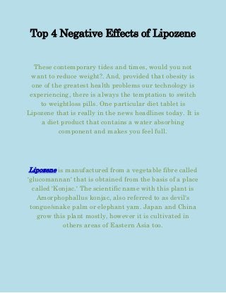 Top 4 Negative Effects of Lipozene


   These contemporary tides and times, would you not
 want to reduce weight?. And, provided that obesity is
  one of the greatest health problems our technology is
 experiencing, there is always the temptation to switch
     to weightloss pills. One particular diet tablet is
Lipozene that is really in the news headlines today. It is
     a diet product that contains a water absorbing
           component and makes you feel full.




Lipozene is manufactured from a vegetable fibre called
'glucomannan' that is obtained from the basis of a place
  called 'Konjac.' The scientific name with this plant is
   Amorphophallus konjac, also referred to as devil's
 tongue/snake palm or elephant yam. Japan and China
   grow this plant mostly, however it is cultivated in
            others areas of Eastern Asia too.
 