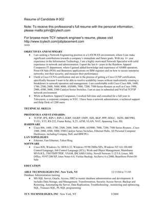 Resume of Candidate # 002

Note: To receive this professional’s full resume with the personal information,
please mailto:john@tcytech.com

For browse more TCY network engineer’s resume, please visit
http://www.tcytech.com/jobplacement.com
>>>
OBJECTIVES AND SUMMARY
   • I am seeking a Network Engineering position in a LAN/WAN environment, where I can make
     significant contributions towards a company’s immediate and future goals. With my 6+ year
     experience in the Information Technology, I am a highly motivated Network Specialist with solid
     experience in network and administration. I spent the last 6+ years in the Rainbow Apparel
     Companies IT department, where I gained added knowledge and experience of AS400 operation,
     Point-Of-Sale (POS) and Beanstore applications on IBM registers and on how to secure enterprise
     networks, test their security, and measure their performance.
   • I hold a Cisco CCNA certification and am in the process of getting a Cisco CCNP certification,
     specifically because I want to be able to resolve scalability issues without inadvertently creating a
     breakdown in network operation and management. I am comfortable with Cisco Cisco 806, 1600,
     1700, 2500, 2600, 3600, 4000, AS5000, 7000, 7200, 7500 Series Routers as well as Cisco 1900,
     2900, 4500, 5000, 5500 Catalyst Series Switches. I am at ease in subnetted and NATed TCP/IP
     network environment.
   • While at Rainbow Apparel Companies, I worked full-time and consulted for a full year in
     Teksystem, a corporate company in NYC. I have been a network administrator, a technical support
     and Help Desk of 1200 users

TECHNICAL SKILLS

PROTOCOLS AND STANDARDS:
   • TCP/IP, IPX, RIPv1, RIPv2, IGRP, EIGRP, OSPF, ISIS, BGP, PPP, HDLC, ISDN, BRI?PRI,
      T1/E1, V35, RS-232, Frame Relay, X.25, ATM, VLAN, NAT, Spanning Tree, ISL
HARDWARE
   • Cisco 806, 1600, 1700, 2500, 2600, 3600, 4000, AS5000, 7000, 7200, 7500 Series Routers , Cisco
      1900, 2900, 4500, 5000, 5500 Catalyst Series Switches, Ethernet Hubs, All Personal Computer
      Hardwares, including Compaq, Dell, and IBM PCs
LAN TOPOLOGIES
   • Ethernet, Fast Ethernet, Token Ring
SOFTWARE
   • Cisco IOS, Windows 3x/ DOS 6.22, Windows 95/98/2000s/XPs, Windows NT 4.0, OS/400
      Control Language, Job Control Language (JCL), Work and Object Management, Mainframe
      MVS/JCL, TSO?ISPF?PDF, VSAM, IDCAMS Utility, Novell Netware 3.12/5.0, Linux, MS
      Office, 95/97/200/XP, lotus Notes 6.0, Veritas Backup, ArcServe 6.x/2000, BeanStore Point-Of-
      Sale

EDUCATION

ABLE TECHNOLOGIES INC. New York, NY                                           12/13/04 to 7/1/05
Database Administration training
    • MS SQL Server, Oracle, Access, DB2 to master database administration and development. It
        includes Data Storage, and Management, Transformation, Security Access Server, Backup and
        Restoring, Automating the Server, Data Replication, Troubleshooting , monitoring and optimizing,
        SQL, Transact-SQL, PL/SQL programming

TCY TECHNOLOGIES, INC. New York, NY                                            3/2004
 