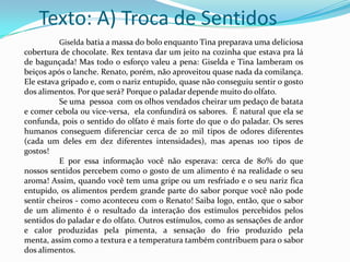Texto: A) Troca de Sentidos
Giselda batia a massa do bolo enquanto Tina preparava uma deliciosa

cobertura de chocolate. Rex tentava dar um jeito na cozinha que estava pra lá
de bagunçada! Mas todo o esforço valeu a pena: Giselda e Tina lamberam os
beiços após o lanche. Renato, porém, não aproveitou quase nada da comilança.
Ele estava gripado e, com o nariz entupido, quase não conseguiu sentir o gosto
dos alimentos. Por que será? Porque o paladar depende muito do olfato.
Se uma pessoa com os olhos vendados cheirar um pedaço de batata
e comer cebola ou vice-versa, ela confundirá os sabores. É natural que ela se
confunda, pois o sentido do olfato é mais forte do que o do paladar. Os seres
humanos conseguem diferenciar cerca de 20 mil tipos de odores diferentes
(cada um deles em dez diferentes intensidades), mas apenas 100 tipos de
gostos!
E por essa informação você não esperava: cerca de 80% do que
nossos sentidos percebem como o gosto de um alimento é na realidade o seu
aroma! Assim, quando você tem uma gripe ou um resfriado e o seu nariz fica
entupido, os alimentos perdem grande parte do sabor porque você não pode
sentir cheiros - como aconteceu com o Renato! Saiba logo, então, que o sabor
de um alimento é o resultado da interação dos estímulos percebidos pelos
sentidos do paladar e do olfato. Outros estímulos, como as sensações de ardor
e calor produzidas pela pimenta, a sensação do frio produzido pela
menta, assim como a textura e a temperatura também contribuem para o sabor
dos alimentos.

 