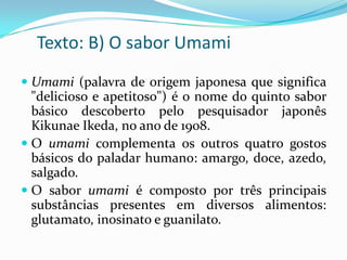 Texto: B) O sabor Umami
 Umami (palavra de origem japonesa que significa
"delicioso e apetitoso") é o nome do quinto sabor
básico descoberto pelo pesquisador japonês
Kikunae Ikeda, no ano de 1908.
 O umami complementa os outros quatro gostos
básicos do paladar humano: amargo, doce, azedo,
salgado.
 O sabor umami é composto por três principais

substâncias presentes em diversos alimentos:
glutamato, inosinato e guanilato.

 