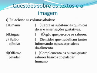 Questões sobre os textos e a
imagem
1) Relacione as colunas abaixo:
a)Umami
b)Língua
c) Bulbo
olfativo
d)Olfato e
paladar

( )Capta as substâncias químicas
do ar e as sensações gustativas.
( )Órgão que percebe os sabores.
( )Sentidos que trabalham juntos
informando as características
do alimento.
( )Complementa os outros quatro
sabores básicos do paladar
humano.

 