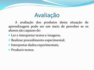 Avaliação
A avaliação dos produtos desta situação de
aprendizagem pode ser um meio de perceber se os
alunos são capazes de:
 Ler e interpretar textos e imagens;
 Realizar procedimento experimental;
 Interpretar dados experimentais;
 Produzir textos.

 