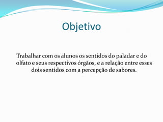 Objetivo
Trabalhar com os alunos os sentidos do paladar e do
olfato e seus respectivos órgãos, e a relação entre esses
dois sentidos com a percepção de sabores.

 