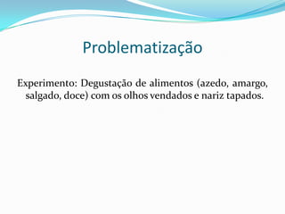 Problematização
Experimento: Degustação de alimentos (azedo, amargo,
salgado, doce) com os olhos vendados e nariz tapados.

 