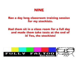 NINE

Ran a day long classroom training session
             for my stockists.

Had them sit in a class room for a full day
  and made them take tests at the end of
          it! Yes, the stockists!




                     Steve Remedios
 