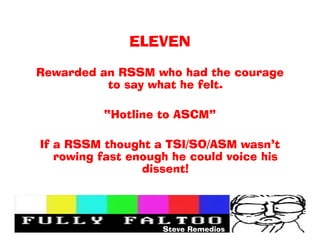ELEVEN

Rewarded an RSSM who had the courage
          to say what he felt.

          Hotline to ASCM

If a RSSM thought a TSI/SO/ASM wasnt
   rowing fast enough he could voice his
                 dissent!




                    Steve Remedios
 