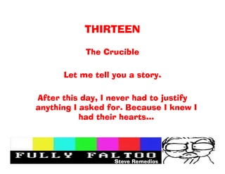 THIRTEEN

           The Crucible

      Let me tell you a story.

After this day, I never had to justify
anything I asked for. Because I knew I
           had their hearts




                  Steve Remedios
 