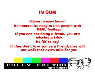 IN SUM

             Listen to your heart!
   Be human, its easy to like people with
                  REAL feelings
    If you are not being a freak, you are
                 missing a trick
                 Its OK to cry!
If they dont love you as a friend, they will
        not walk that extra mile for you




                       Steve Remedios
 
