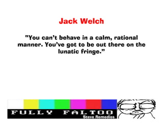 Jack Welch

 You cant behave in a calm, rational
manner. Youve got to be out there on the
            lunatic fringe.




                    Steve Remedios
 