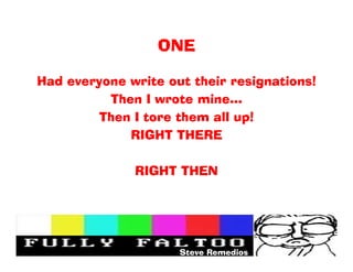 ONE

Had everyone write out their resignations!
          Then I wrote mine
         Then I tore them all up!
             RIGHT THERE

              RIGHT THEN




                     Steve Remedios
 