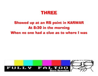 THREE

 Showed up at an RS point in KARWAR
        At 8:30 in the morning
When no one had a clue as to where I was




                    Steve Remedios
 