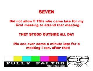 SEVEN

Did not allow 2 TSIs who came late for my
   first meeting to attend that meeting.

     THEY STOOD OUTSIDE ALL DAY

  (No one ever came a minute late for a
         meeting I ran, after that)




                    Steve Remedios
 
