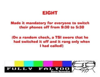 EIGHT

Made it mandatory for everyone to switch
   their phones off from 9:30 to 5:30

(On a random check, a TSI swore that he
 had switched it off and it rang only when
               I had called!)




                     Steve Remedios
 