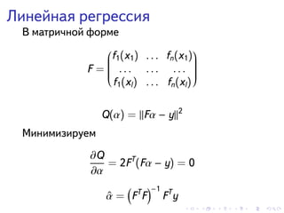 . . . . . .
Линейная регрессия
В матричной форме
F =


f1(x1) . . . fn(x1)
. . . . . . . . .
f1(xl) . . . fn(xl)


Q(α) = Fα − y 2
Минимизируем
∂Q
∂α
= 2FT
(Fα − y) = 0
ˆα =
(
FT
F
)−1
FT
y
 