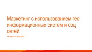 Маркетинг с использованием гео
информационных систем и соц
сетей
как делать выгодно
 