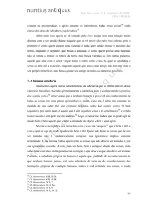 Belo Horizonte, nº 2, dezembro de 2008.
ISSN 19833636
64
comum na prosperidade, o apoio durante os infortúnios, todas essas coisas56
estão
cheias dos dons de Afrodite (epaphródita).57
Além tudo isso, quem se vê tomado pelo éros vulgar tem uma relação muito
distinta com o ser amado diante daquele que se vê envolvido pelo éros celeste, pois o
primeiro é como quem alugou uma fazenda e nada quer senão extrair o máximo das
terras, enquanto o segundo, que busca a amizade, é como quem possui uma fazenda:
não se limita a extrair os frutos da terra, mas busca valorizá-la. Em outras palavras,
aquele que ama com o amor vulgar toma o outro como coisa da qual se apoderou e
serve-se dele até a exaustão, enquanto aquele que ama como amigo não tem em vista o
seu próprio benefício, mas busca ajudar seu amigo de todas as maneiras possíveis.
7. A humana sabedoria
Analisemos agora outras características da sabedoria que se obtém através desse
exercício filosófico. Sócrates primeiramente a identifica com o conhecimento (epistéme
ára sophía estín),58
observando que a nenhum homem é possível um conhecimento de
todas as coisas (tà ónta pánta epístasthai) e, assim, cada um é sábio tão somente na
medida de seu saber (hò ára epístatai hekástos, toûto kaì sophós estín). O bem
(agathós), por outro lado, é aquilo que é útil (agathón eînai e tò ophélimon),59
e o belo
(kalós) assim o será pelo mesmo motivo.60
Logo, o raciocínio indica que só pode agir de
modo bom e belo aquele que souber a utilidade do objeto sobre o qual agirá.
Sócrates exemplifica seu raciocínio com o caso da coragem,61
que é bela e útil, e
com a qual se age de modo igualmente belo e útil. Quem não teme as coisas que devem
ser temidas não é verdadeiramente corajoso: sua ignorância implica somente
temeridade. E, da mesma forma, quem teme as coisas que não devem ser temidas é, por
sua ignorância, covarde. Assim, para ser bom, belo e corajoso diante das coisas, insta
saber lidar com elas, distinguindo com correção o que deve e o que não deve ser temido.
Portanto, a sabedoria própria do homem é aquela que, partindo do reconhecimento de
que nenhum homem jamais terá uma sabedoria de tudo ou do reconhecimento das
limitações próprias da condição humana, indica a real utilidade das coisas, o modo
56
Cf. Memoráveis VIII 23-26.
57
Cf. Memoráveis VIII 15-18.
58
Cf. Memoráveis IV 6, 7.
59
Cf. Memoráveis IV, 6, 8ss.
60
Cf. Memoráveis IV 6, 9.
61
Cf. Memoráveis IV 6, 10-11.
 