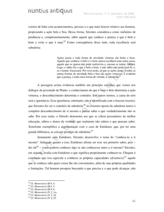 Belo Horizonte, nº 2, dezembro de 2008.
ISSN 19833636
65
correto de lidar com acontecimentos, pessoas e o que mais houver relativo aos homens,
propiciando a ação bela e boa. Dessa forma, Sócrates considera-a como sinônimo de
prudência e, complementarmente, sábio aquele que conhece e pratica o que é belo e
bom e evita o que é mau.62
Como conseqüência disso tudo, toda excelência será
sabedoria:
Ações justas e toda forma de atividade virtuosa são belas e boas.
Aquele que conhece o belo e o bom nunca escolherá uma outra coisa,
aquele que os ignora não pode realizá-los e, mesmo se tentar, falhará.
Logo, o sábio faz o que é belo e bom, o não sábio não pode fazê-lo, e,
se o tentar, fracassará. Por essa razão, já que as ações justas e todas as
outras formas de atividade bela e boa são ações virtuosas, é evidente
que a justiça, e toda outra forma de virtude, é sabedoria.63
A passagem acima evidencia também um princípio socrático que vemos nos
diálogos da juventude de Platão: o conhecimento do que é bom e belo determina a ação
virtuosa, o desconhecimento determina o contrário. Em outros termos, a causa do erro
será a ignorância. Essa ignorância, entretanto, não é identificada com a loucura (manía),
que Sócrates diz ser o contrário da sabedoria:64
no extremo oposto da sabedoria temos o
completo desconhecimento de si mesmo e pensar saber o que verdadeiramente não se
sabe. Por essa razão, o filósofo demonstra aos que se crêem possuidores da melhor
educação, sábios e donos da verdade, que realmente não sabem o que pensam saber.
Xenofonte exemplifica a argumentação com o caso de Eutidemo, que, por ter uma
grande biblioteca, se cria um prodígio de sabedoria.65
Justamente com Eutidemo, Sócrates desenvolve o tema do “conhece-te a ti
mesmo”. Indagado quanto a isso, Eutidemo afirma ser esse seu primeiro saber, pois –
diz ele66
– como poderia conhecer algo se não conhecesse antes a si mesmo? Sócrates,
em seguida, avalia com Eutidemo o que significa propriamente conhecer-se. Chegam à
conclusão que isso equivale a conhecer as próprias capacidades (dynámeis):67
aquele
que se conhece sabe quais coisas lhe são convenientes, além de suas próprias qualidades
e limitações. Tal homem prospera buscando o que precisa e o que pode alcançar, não
62
Cf. Memoráveis III 9, 4.
63
Cf. Memoráveis III 9, 5.
64
Cf. Memoráveis III 9, 6.
65
Cf. Memoráveis IV 2, 1ss.
66
Cf. Memoráveis IV 2, 24.
67
Cf. Memoráveis IV 2, 25.
 