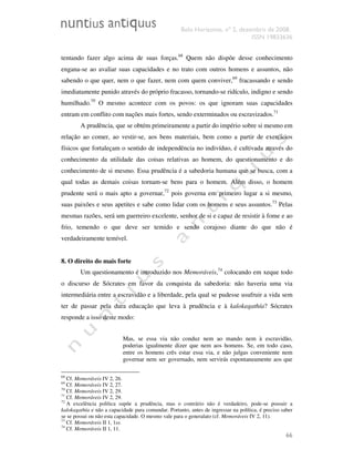 Belo Horizonte, nº 2, dezembro de 2008.
ISSN 19833636
66
tentando fazer algo acima de suas forças.68
Quem não dispõe desse conhecimento
engana-se ao avaliar suas capacidades e no trato com outros homens e assuntos, não
sabendo o que quer, nem o que fazer, nem com quem conviver,69
fracassando e sendo
imediatamente punido através do próprio fracasso, tornando-se ridículo, indigno e sendo
humilhado.70
O mesmo acontece com os povos: os que ignoram suas capacidades
entram em conflito com nações mais fortes, sendo exterminados ou escravizados.71
A prudência, que se obtém primeiramente a partir do império sobre si mesmo em
relação ao comer, ao vestir-se, aos bens materiais, bem como a partir de exercícios
físicos que fortaleçam o sentido de independência no indivíduo, é cultivada através do
conhecimento da utilidade das coisas relativas ao homem, do questionamento e do
conhecimento de si mesmo. Essa prudência é a sabedoria humana que se busca, com a
qual todas as demais coisas tornam-se bens para o homem. Além disso, o homem
prudente será o mais apto a governar,72
pois governa em primeiro lugar a si mesmo,
suas paixões e seus apetites e sabe como lidar com os homens e seus assuntos.73
Pelas
mesmas razões, será um guerreiro excelente, senhor de si e capaz de resistir à fome e ao
frio, temendo o que deve ser temido e sendo corajoso diante do que não é
verdadeiramente temível.
8. O direito do mais forte
Um questionamento é introduzido nos Memoráveis,74
colocando em xeque todo
o discurso de Sócrates em favor da conquista da sabedoria: não haveria uma via
intermediária entre a escravidão e a liberdade, pela qual se pudesse usufruir a vida sem
ter de passar pela dura educação que leva à prudência e à kalokagathía? Sócrates
responde a isso deste modo:
Mas, se essa via não conduz nem ao mando nem à escravidão,
poderias igualmente dizer que nem aos homens. Se, em todo caso,
entre os homens crês estar essa via, e não julgas conveniente nem
governar nem ser governado, nem servirás espontaneamente aos que
68
Cf. Memoráveis IV 2, 26.
69
Cf. Memoráveis IV 2, 27.
70
Cf. Memoráveis IV 2, 29.
71
Cf. Memoráveis IV 2, 29.
72
A excelência política supõe a prudência, mas o contrário não é verdadeiro, pode-se possuir a
kalokagathía e não a capacidade para comandar. Portanto, antes de ingressar na política, é preciso saber
se se possui ou não esta capacidade. O mesmo vale para o generalato (cf. Memoráveis IV 2, 11).
73
Cf. Memoráveis II 1, 1ss.
74
Cf. Memoráveis II 1, 11.
 