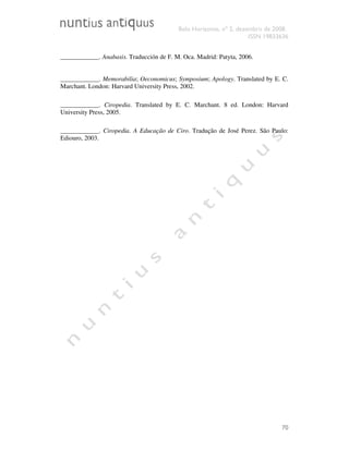 Belo Horizonte, nº 2, dezembro de 2008.
ISSN 19833636
70
____________. Anabasis. Traducción de F. M. Oca. Madrid: Patyta, 2006.
____________. Memorabilia; Oeconomicus; Symposium; Apology. Translated by E. C.
Marchant. London: Harvard University Press, 2002.
____________. Ciropedia. Translated by E. C. Marchant. 8 ed. London: Harvard
University Press, 2005.
____________. Ciropedia. A Educação de Ciro. Tradução de José Perez. São Paulo:
Ediouro, 2003.
 