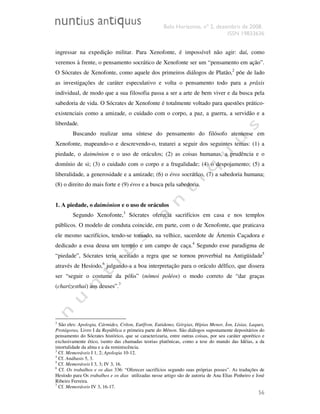 Belo Horizonte, nº 2, dezembro de 2008.
ISSN 19833636
56
ingressar na expedição militar. Para Xenofonte, é impossível não agir: daí, como
veremos à frente, o pensamento socrático de Xenofonte ser um “pensamento em ação”.
O Sócrates de Xenofonte, como aquele dos primeiros diálogos de Platão,2
põe de lado
as investigações de caráter especulativo e volta o pensamento todo para a prâxis
individual, de modo que a sua filosofia passa a ser a arte de bem viver e da busca pela
sabedoria de vida. O Sócrates de Xenofonte é totalmente voltado para questões prático-
existenciais como a amizade, o cuidado com o corpo, a paz, a guerra, a servidão e a
liberdade.
Buscando realizar uma síntese do pensamento do filósofo ateniense em
Xenofonte, mapeando-o e descrevendo-o, tratarei a seguir dos seguintes temas: (1) a
piedade, o daimónion e o uso de oráculos; (2) as coisas humanas, a prudência e o
domínio de si; (3) o cuidado com o corpo e a frugalidade; (4) o despojamento; (5) a
liberalidade, a generosidade e a amizade; (6) o éros socrático, (7) a sabedoria humana;
(8) o direito do mais forte e (9) éros e a busca pela sabedoria.
1. A piedade, o daimónion e o uso de oráculos
Segundo Xenofonte,3
Sócrates oferecia sacrifícios em casa e nos templos
públicos. O modelo de conduta coincide, em parte, com o de Xenofonte, que praticava
ele mesmo sacrifícios, tendo-se tornado, na velhice, sacerdote de Ártemis Caçadora e
dedicado a essa deusa um templo e um campo de caça.4
Segundo esse paradigma de
“piedade”, Sócrates teria aceitado a regra que se tornou proverbial na Antigüidade5
através de Hesíodo,6
julgando-a a boa interpretação para o oráculo délfico, que dissera
ser “seguir o costume da pólis” (nómoi poléos) o modo correto de “dar graças
(charízesthai) aos deuses”.7
2
São eles: Apologia, Cármides, Críton, Eutífron, Eutidemo, Górgias, Hípias Menor, Íon, Lísias, Laques,
Protágoras, Livro I da República e primeira parte do Mênon. São diálogos supostamente depositários do
pensamento do Sócrates histórico, que se caracterizaria, entre outras coisas, por seu caráter aporético e
exclusivamente ético, isento das chamadas teorias platônicas, como a tese do mundo das Idéias, a da
imortalidade da alma e a da reminiscência.
3
Cf. Memoráveis I 1, 2; Apologia 10-12.
4
Cf. Anábasis 5, 3.
5
Cf. Memoráveis I 3, 3; IV 3, 16.
6
Cf. Os trabalhos e os dias 336: “Oferecer sacrifícios segundo suas próprias posses”. As traduções de
Hesíodo para Os trabalhos e os dias utilizadas nesse artigo são de autoria de Ana Elias Pinheiro e José
Ribeiro Ferreira.
7
Cf. Memoráveis IV 3, 16-17.
 