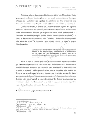Belo Horizonte, nº 2, dezembro de 2008.
ISSN 19833636
57
Xenofonte refere-se também ao daimónion socrático. Nos Memoráveis,8
é dito
que, enquanto os demais viam nos pássaros e nos demais augúrios signos divinos, para
Sócrates era o daimónion que significa (tò daimónion gàr éphe semaínein). Esse
daimónion transmitiria conselhos não somente a Sócrates, mas também a seus amigos.9
Quanto aos oráculos, o Sócrates de Xenofonte raciocina a partir das seguintes
premissas: (a) os deuses são benéficos para os homens, (b) os deuses são oniscientes
(tendo acesso inclusive a tudo o que se passa em nossas almas) e onipresentes, (c)
conferindo aos homens signos para guiá-los em seus assuntos quando necessário.10
Tal
crença de Sócrates nos oráculos refuta, para Xenofonte, a acusação de ateísmo que fora
feita contra seu mestre,11
e determina, como veremos a seguir, os rumos da própria
filosofia socrática:
Outro modo que ele <Sócrates> tinha ao lidar com os amigos íntimos
era este: se não houvesse espaço para dúvida, ele os aconselhava a
agir do modo que eles consideravam o melhor; mas, se as
conseqüências não pudessem ser previstas, ele os enviava ao oráculo
para indagar se a coisa devia ser feita.12
Assim, a regra de Sócrates para o uso de oráculos seria a seguinte: as questões
que podem ser respondidas com o auxílio das artes humanas devem ser resolvidas sem
auxílio divino; mas as questões que extrapolam essas artes devem ser solucionadas com
o auxílio de oráculos e meios análogos, sendo sinal de impiedade tanto indagar aos
deuses o que se pode saber pelas artes quanto tentar responder sem auxílio divino
questões que estão fora do alcance dessas mesmas artes.13
Sócrates, assim, realiza uma
distinção entre o que depende e o que não depende dos homens e compromete seu
pensamento com as coisas humanas (t´anthrópina), ou seja, com os assuntos e questões
cujas soluções dependam unicamente das artes humanas.
2. As coisas humanas, a prudência e o domínio de si
8
Cf. Memoráveis I 1, 3-4.
9
Cf. Memoráveis 1, 4-5; IV 8, 5; Apologia 13.
10
Cf. Memoráveis I 1, 19; IV 3, 2; Ciropédia I 4, 46.
11
Cf. Memoráveis I 1, 5-6.
12
Cf. Memoráveis I 1, 6. As traduções de Xenofonte para os Memoráveis de Sócrates utilizadas nesse
artigo são de autoria de E. C. Marchant, vertidas por mim para o português.
13
Cf. Memoráveis I 1, 7-9.
 