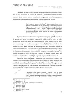 Belo Horizonte, nº 2, dezembro de 2008.
ISSN 19833636
58
Na medida em que se ocupa somente das coisas relativas ao homem, Sócrates
põe de lado as questões da filosofia da natureza,14
argumentando ser loucura tanto
ocupar-se desses assuntos sem um conhecimento completo das coisas humanas, quanto
negligenciar o conhecimento dessas em nome do conhecimento das divinas:
Suas conversas – diz-nos Xenofonte15
– eram sempre sobre as coisas
humanas. Os problemas que ele discutia eram o que é o pio, o que é o
ímpio; o que é o belo, o que é o feio; o que é o justo, o que é o injusto;
o que é a prudência, o que é a loucura [...]. Esses e outros como esses,
conhecimentos que, pensava ele, tornam o homem bom e belo (kalós
kaì agathós), enquanto os que ignoram tais coisas com justiça são
chamados prisioneiros.
A palavra “prisioneiros” traduz andrápodon,16
termo grego aplicado aos cativos
de guerra que, recém-escravizados, chegavam à cidade com os pés e as mãos
acorrentados. Assim, não dispor do conhecimento das coisas humanas, que se busca
através do diálogo com aqueles com os quais temos afinidade,17
é escravidão no pior
sentido do termo, fica-se impedido de caminhar e agir... Por outro lado, adquirir tal
conhecimento e tornar-se kalòs kaì agathós significa também adquirir a antiga virtude
(archaîa areté) dos ancestrais, com a qual esses venceram os obstáculos da vida.18
Os
antigos exemplos de virtude devem guiar e inspirar os homens em sua busca pela
areté,19
e essa prática leva à constatação do grau de degeneração dos costumes.20
Para evitar que o homem use o pensamento para corromper os costumes (por
exemplo, criando argumentos que justifiquem o vício), é preciso, antes, enveredar pelo
caminho da razão crítica, educá-lo para a “prudência” (sophrosýne).21
Essa, por sua vez,
é atingida através do império sobre si mesmo ou do autodomínio (enkráteia). O próprio
Sócrates é descrito por Xenofonte como senhor absoluto de si mesmo:
Controlando seus desejos sensuais e apetites, tinha o maior
autodomínio entre todos os homens. Além disso, suportando frio e
calor e todo tipo de labor, era o mais perseverante; e suas necessidades
eram tão moderadas que ele se contentava com bem pouco.22
14
Cf. Memoráveis I 1, 11.
15
Cf. Memoráveis I 1, 16.
16
O termo doûlos, por outro lado, se refere ao escravo em geral.
17
Cf. Memoráveis VI 5, 12.
18
Cf. Memoráveis III 5, 8.
19
Cf. Memoráveis III 5, 9.
20
Cf. Memoráveis III 5, 1ss.
21
Cf. Memoráveis IV 3, 1; IV 5, 1.
22
Cf. Memoráveis I 2, 1-3.
 