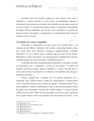 Belo Horizonte, nº 2, dezembro de 2008.
ISSN 19833636
59
Xenofonte afirma que Sócrates extirpara de vários homens vícios como a
impiedade e a luxúria, fazendo-os ver que, através da autodisciplina, obteriam a
kalokagathía, não ensinada por ele próprio, mas inspirada em seus amigos através de
seu bom exemplo.23
A exemplar kalokagathía socrática se manifestava pela prudência
do próprio Sócrates, engendrada pela enkráteia que se desdobrava no domínio das
paixões sensuais e dos apetites, no despojamento e no fortalecimento físico através da
resistência ao frio e ao calor.
3. O cuidado com o corpo e a frugalidade
Estimulando o fortalecimento do corpo através de exercícios físicos e da
conquista de bons hábitos,24
aprimora-se não somente o corpo, mas também a alma,
pois, através dessa práxis filosófica, conquista-se progressivamente a liberdade
(eleuthería),25
já que o homem passa a depender cada vez menos de seu entorno,
habituando-se a comer o que houver, a ser capaz de resistir a condições físicas adversas,
e tornando também, por essa mesma razão, a vida mais fácil para si.26
A liberdade decorrente da prudência e do autodomínio se contrapõe à servidão
da incontinência, pois o incontinente é escravo de suas paixões.27
O glutão, por
exemplo, não come por prazer, mas por compulsão, e o mesmo vale para todos os
vícios, pois em todos os casos de vício o ser humano se vê compelido a fazer algo que a
princípio fez por prazer.
Sócrates considera que a educação tem seu princípio justamente com a
alimentação, pois o homem começa a regular seu comportamento e a adquirir poder
sobre si mesmo na medida em que controla seus apetites.28
Xenofonte afirma29
que a
regra de Sócrates a respeito da alimentação é comer o suficiente para garantir o prazer
de comer, e isso se dá quando “se faz da fome o melhor tempero”, e o mesmo vale para
o beber. Deve-se comer e beber tão somente quando se tem fome e sede, e apenas até
ficar saciado. Sócrates ilustra esse princípio com uma história de Ulisses e seus
23
Cf. Memoráveis I 3-4.
24
Cf. Memoráveis I 2, 4-5; Ciropédia I, VI 17.
25
Cf. Memoráveis I 2, 6.
26
Cf. Memoráveis I 3, 5.
27
Cf. Memoráveis IV 5, 3-4.
28
Cf. Memoráveis II 1, 5.
29
Cf. Memoráveis I 3, 5-8; Ciropédia I 5, 12; Banquete IV 40-42.
 