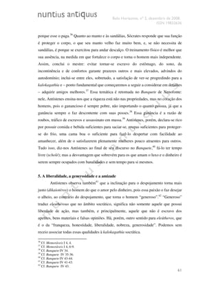 Belo Horizonte, nº 2, dezembro de 2008.
ISSN 19833636
61
porque esse o paga.36
Quanto ao manto e às sandálias, Sócrates responde que sua função
é proteger o corpo, o que seu manto velho faz muito bem, e, se não necessita de
sandálias, é porque se exercitou para andar descalço. O treinamento físico é melhor que
sua ausência, na medida em que fortalece o corpo e torna o homem mais independente.
Assim, conclui o mestre: evitar tornar-se escravo do estômago, do sono, da
incontinência e de confortos garante prazeres outros e mais elevados, advindos do
autodomínio; inclui-se entre eles, sobretudo, a satisfação de ver-se progredindo para a
kalokagathía e – ponto fundamental que começaremos a seguir a considerar em detalhes
– adquirir amigos melhores.37
Essa temática é retomada no Banquete de Xenofonte:
nele, Antístenes ensina-nos que a riqueza está não nas propriedades, mas no coração dos
homens, pois o ganancioso é sempre pobre, não importando o quanto possua, já que a
ganância sempre o faz descontente com suas posses.38
Essa ganância é a razão de
roubos, tráfico de escravos e assassinato em massa.39
Antístenes, porém, declara-se rico
por possuir comida e bebida suficientes para saciar-se, roupas suficientes para proteger-
se do frio, uma cama boa o suficiente para fazê-lo despertar com facilidade ao
amanhecer, além de o satisfazerem plenamente mulheres pouco atraentes para outros.
Tudo isso, diz-nos Antístenes ao final de seu discurso no Banquete,40
fá-lo ter tempo
livre (scholé); mas a desvantagem que sobrevém para os que amam o luxo e o dinheiro é
serem sempre ocupados com banalidades e sem tempo para si mesmos.
5. A liberalidade, a generosidade e a amizade
Antístenes observa também41
que a inclinação para o despojamento torna mais
justo (dikaiotéros) o homem do que o amor pelo dinheiro, pois essa paixão o faz desejar
o alheio, ao contrário do despojamento, que torna o homem “generoso”.42
“Generoso”
traduz eleuthérous que no âmbito socrático, significa não somente aquele que possui
liberdade de ação, mas também, e principalmente, aquele que não é escravo dos
apetites, bens materiais e falsas opiniões. Há, porém, outro sentido para eleútheros, que
é o da “franqueza, honestidade, liberalidade, nobreza, generosidade”. Podemos sem
receio associar todas essas qualidades à kalokagathía socrática.
36
Cf. Memoráveis I 4, 4.
37
Cf. Memoráveis I 4, 6-9.
38
Cf. Banquete IV 34.
39
Cf. Banquete IV 35-36.
40
Cf. Banquete IV 43-44.
41
Cf. Banquete IV 41-43.
42
Cf. Banquete IV 43.
 