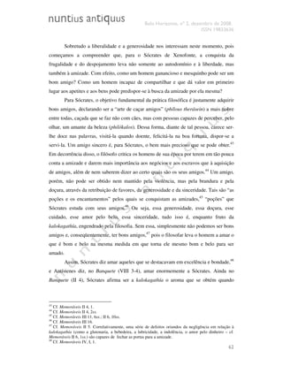 Belo Horizonte, nº 2, dezembro de 2008.
ISSN 19833636
62
Sobretudo a liberalidade e a generosidade nos interessam neste momento, pois
começamos a compreender que, para o Sócrates de Xenofonte, a conquista da
frugalidade e do despojamento leva não somente ao autodomínio e à liberdade, mas
também à amizade. Com efeito, como um homem ganancioso e mesquinho pode ser um
bom amigo? Como um homem incapaz de compartilhar e que dá valor em primeiro
lugar aos apetites e aos bens pode predispor-se à busca da amizade por ela mesma?
Para Sócrates, o objetivo fundamental da prática filosófica é justamente adquirir
bons amigos, declarando ser a “arte de caçar amigos” (phílous therásein) a mais nobre
entre todas, caçada que se faz não com cães, mas com pessoas capazes de perceber, pelo
olhar, um amante da beleza (philókalos). Dessa forma, diante de tal pessoa, carece ser-
lhe doce nas palavras, visitá-la quando doente, felicitá-la na boa fortuna, dispor-se a
servi-la. Um amigo sincero é, para Sócrates, o bem mais precioso que se pode obter.43
Em decorrência disso, o filósofo critica os homens de sua época por terem em tão pouca
conta a amizade e darem mais importância aos negócios e aos escravos que à aquisição
de amigos, além de nem saberem dizer ao certo quais são os seus amigos.44
Um amigo,
porém, não pode ser obtido nem mantido pela violência, mas pela brandura e pela
doçura, através da retribuição de favores, da generosidade e da sinceridade. Tais são “as
poções e os encantamentos” pelos quais se conquistam as amizades,45
“poções” que
Sócrates estuda com seus amigos.46
Ou seja, essa generosidade, essa doçura, esse
cuidado, esse amor pelo belo, essa sinceridade, tudo isso é, enquanto fruto da
kalokagathía, engendrado pela filosofia. Sem essa, simplesmente não podemos ser bons
amigos e, conseqüentemente, ter bons amigos,47
pois o filosofar leva o homem a amar o
que é bom e belo na mesma medida em que torna ele mesmo bom e belo para ser
amado.
Assim, Sócrates diz amar aqueles que se destacavam em excelência e bondade,48
e Antístenes diz, no Banquete (VIII 3-4), amar enormemente a Sócrates. Ainda no
Banquete (II 4), Sócrates afirma ser a kalokagathía o aroma que se obtém quando
43
Cf. Memoráveis II 4, 1.
44
Cf. Memoráveis II 4, 2ss.
45
Cf. Memoráveis III 11, 6ss.; II 6, 10ss.
46
Cf. Memoráveis III 16.
47
Cf. Memoráveis II 5. Correlativamente, uma série de defeitos oriundos da negligência em relação à
kalokagathía (como a glutonaria, a bebedeira, a lubricidade, a indolência, o amor pelo dinheiro – cf.
Memoráveis II 6, 1ss.) são capazes de fechar as portas para a amizade.
48
Cf. Memoráveis IV, I, 1.
 