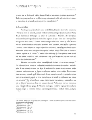 Belo Horizonte, nº 2, dezembro de 2008.
ISSN 19833636
63
pessoas que se dedicam à prática da excelência se encontram e passam a conviver.49
Tudo isso porque a alma, na medida em que se torna mais sábia (phronimóteron), torna-
se mais digna de ser amada (axierastotéra) e mais adorável.50
6. Éros socrático
No Banquete de Xenofonte, como no de Platão, Sócrates desenvolve uma teoria
sobre esse amor da amizade, que ele cuidadosamente distingue do amor carnal. Diante
da já mencionada declaração de amor de Antístenes a Sócrates, ele recomenda
ironicamente que se guarde esse amor como segredo, já que o amor não é por sua alma,
mas por seu belo corpo.51
Sócrates então distingue entre duas fontes de amor. Com a
ressalva de não saber ao certo se há realmente duas Afrodites, uma celeste (Aphrodíte
Ouránia) e outra terrena, ou vulgar (Aphrodíte Pandémos), o filósofo reconhece que há
dois cultos para a deusa, um para cada tipo de Afrodite, sendo licenciosos os rituais da
comum, e puros os da celeste.52
Conclui daí a existência de dois tipos de amor (éros),
um dos corpos e outro da alma, da amizade e das belas ações (tês psychês te kaì tês
philías kaì tôn kalôn érgon).53
Sócrates, em seguida, afirma a superioridade do éros celeste sobre o vulgar.54
Em primeiro lugar, porque a verdadeira comunidade (synousía) pressupõe a amizade,
além de que os que se unem por laços de amizade têm sempre gosto por essa união,
enquanto muitos dos que se ligam carnalmente odeiam ver-se unidos. Em segundo
lugar, porque a amizade tende a durar mais do que a atração carnal: o viço da juventude
logo se vai, enquanto a alma se torna mais digna de ser amada na medida em que cresce
em sabedoria.55
Em terceiro lugar, porque o amor carnal logo alcança a saciedade, o que
não se dá com o amor da alma, por ser puro (agné). Porém, nem por isso o amor da
alma é desprovido das graças de Afrodite, muito pelo contrário: o prazer de se olhar a
face do amigo, as conversas íntimas, a confiança recíproca, o cuidado mútuo, a alegria
49
O homem, porém, que se liga aos maus, corrompe-se e afasta-se da kalokagathía, como nos indica a
mesma passagem do Banquete.
50
Cf. Memoráveis VIII 14-15.
51
Cf. Memoráveis VIII 6-7.
52
Cf. Memoráveis VIII 8-10.
53
Cf. Memoráveis VIII 10.
54
Cf. Memoráveis VIII 12ss.
55
Cf. Memoráveis VIII 13-15.
 