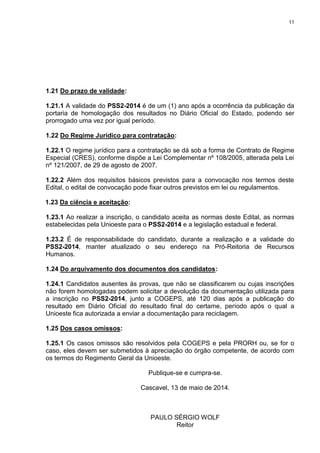 11
1.21 Do prazo de validade:
1.21.1 A validade do PSS2-2014 é de um (1) ano após a ocorrência da publicação da
portaria de homologação dos resultados no Diário Oficial do Estado, podendo ser
prorrogado uma vez por igual período.
1.22 Do Regime Jurídico para contratação:
1.22.1 O regime jurídico para a contratação se dá sob a forma de Contrato de Regime
Especial (CRES), conforme dispõe a Lei Complementar nº 108/2005, alterada pela Lei
nº 121/2007, de 29 de agosto de 2007.
1.22.2 Além dos requisitos básicos previstos para a convocação nos termos deste
Edital, o edital de convocação pode fixar outros previstos em lei ou regulamentos.
1.23 Da ciência e aceitação:
1.23.1 Ao realizar a inscrição, o candidato aceita as normas deste Edital, as normas
estabelecidas pela Unioeste para o PSS2-2014 e a legislação estadual e federal.
1.23.2 É de responsabilidade do candidato, durante a realização e a validade do
PSS2-2014, manter atualizado o seu endereço na Pró-Reitoria de Recursos
Humanos.
1.24 Do arquivamento dos documentos dos candidatos:
1.24.1 Candidatos ausentes às provas, que não se classificarem ou cujas inscrições
não forem homologadas podem solicitar a devolução da documentação utilizada para
a inscrição no PSS2-2014, junto a COGEPS, até 120 dias após a publicação do
resultado em Diário Oficial do resultado final do certame, período após o qual a
Unioeste fica autorizada a enviar a documentação para reciclagem.
1.25 Dos casos omissos:
1.25.1 Os casos omissos são resolvidos pela COGEPS e pela PRORH ou, se for o
caso, eles devem ser submetidos à apreciação do órgão competente, de acordo com
os termos do Regimento Geral da Unioeste.
Publique-se e cumpra-se.
Cascavel, 13 de maio de 2014.
PAULO SÉRGIO WOLF
Reitor
 
