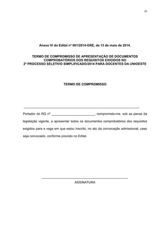 22
Anexo IV do Edital nº 061/2014-GRE, de 13 de maio de 2014.
TERMO DE COMPROMISSO DE APRESENTAÇÃO DE DOCUMENTOS
COMPROBATÓRIOS DOS REQUISITOS EXIGIDOS NO
2º PROCESSO SELETIVO SIMPLIFICADO/2014 PARA DOCENTES DA UNIOESTE
TERMO DE COMPROMISSO
________________________________________________________________,
Portador do RG nº ________________________, comprometo-me, sob as penas da
legislação vigente, a apresentar todos os documentos comprobatórios dos requisitos
exigidos para a vaga em que estou inscrito, no ato da convocação admissional, caso
seja convocado, conforme previsto no Edital.
________________________________________________
ASSINATURA
 