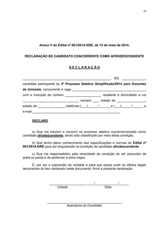 23
Anexo V do Edital nº 061/2014-GRE, de 13 de maio de 2014.
DECLARAÇÃO DE CANDIDATO CONCORRENTE COMO AFRODESCENDENTE
D E C L A R A Ç Ã O
_________________________________________________, RG _____________,
candidato participante do 2º Processo Seletivo Simplificado/2014 para Docentes
da Unioeste, concorrente à vaga _________________________________________,
com a inscrição de número ____________________, residente e domiciliado a rua
_______________________________, número ___, cidade de ________________,
estado de _______________, telefones (___)______/______ e (___)______/______ e
e-mail _________________________________________________,
DECLARO
a) Que me inscrevi e concorri no processo seletivo supramencionado como
candidato afrodescendente, tendo sido classificado por meio desta condição.
b) Que tenho pleno conhecimento das especificações e normas do Edital nº
061/2014-GRE para ser enquadrado na condição de candidato afrodescendente.
c) Que me responsabilizo pela veracidade da condição de ser possuidor de
preta ou parda e de pertencer à etnia negra.
E, por ser a expressão da verdade e para que possa surtir os efeitos legais
decorrentes do teor declarado neste documento, firmo a presente declaração.
____________________, ____/_____________/_____.
Cidade Data
__________________________________________
Assinatura do Candidato
 