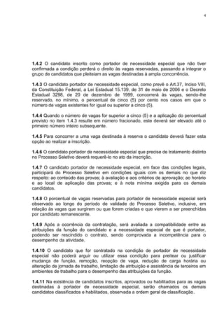 4
1.4.2 O candidato inscrito como portador de necessidade especial que não tiver
confirmada a condição perderá o direito às vagas reservadas, passando a integrar o
grupo de candidatos que pleiteiam as vagas destinadas à ampla concorrência.
1.4.3 O candidato portador de necessidade especial, como prevê o Art.37, Inciso VIII,
da Constituição Federal, a Lei Estadual 15.139, de 31 de maio de 2006 e o Decreto
Estadual 3298, de 20 de dezembro de 1999, concorrerá às vagas, sendo-lhe
reservado, no mínimo, o percentual de cinco (5) por cento nos casos em que o
número de vagas existentes for igual ou superior a cinco (5).
1.4.4 Quando o número de vagas for superior a cinco (5) e a aplicação do percentual
previsto no item 1.4.3 resulte em número fracionado, este deverá ser elevado até o
primeiro número inteiro subsequente.
1.4.5 Para concorrer a uma vaga destinada à reserva o candidato deverá fazer esta
opção ao realizar a inscrição.
1.4.6 O candidato portador de necessidade especial que precise de tratamento distinto
no Processo Seletivo deverá requerê-lo no ato da inscrição.
1.4.7 O candidato portador de necessidade especial, em face das condições legais,
participará do Processo Seletivo em condições iguais com os demais no que diz
respeito: ao conteúdo das provas; à avaliação e aos critérios de aprovação; ao horário
e ao local de aplicação das provas; e à nota mínima exigida para os demais
candidatos.
1.4.8 O porcentual de vagas reservadas para portador de necessidade especial será
observado ao longo do período de validade do Processo Seletivo, inclusive, em
relação às vagas que surgirem ou que forem criadas e que vierem a ser preenchidas
por candidato remanescente.
1.4.9 Após a ocorrência da contratação, será avaliada a compatibilidade entre as
atribuições da função do candidato e a necessidade especial de que é portador,
podendo ser rescindido o contrato, sendo comprovada a incompetência para o
desempenho da atividade.
1.4.10 O candidato que for contratado na condição de portador de necessidade
especial não poderá arguir ou utilizar essa condição para preitear ou justificar
mudança de função, remoção, reopção de vaga, redução de carga horária ou
alteração de jornada de trabalho, limitação de atribuição e assistência de terceiros em
ambientes de trabalho para o desempenho das atribuições da função.
1.4.11 Na existência de candidatos inscritos, aprovados ou habilitados para as vagas
destinadas à portador de necessidade especial, serão chamados os demais
candidatos classificados e habilitados, observada a ordem geral de classificação.
 