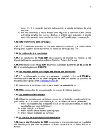 9
nove (9), é o segundo número subsequente à vírgula acrescido de uma
unidade;
V- em não ocorrendo a Prova Prática com Arguição, o conceito PDPA (média
aritmética simples das provas didática e prática com arguição) é aquele
composto somente pelos resultados obtidos na Prova Didática com Arguição.
1.13 Nota final mínima para aprovação:
1.13.1 É considerado aprovado no processo seletivo o candidato que obtém média
final igual ou superior a seis (6) inteiros, na escala de zero (0) a dez (10).
1.14 Da publicação dos resultados:
1.14.1 Os resultados do PSS2-2014 são postados na Internet, na Reitoria e nos
Campi da Unioeste e publicados no Diário Oficial do Estado do Paraná.
1.14.2 Os resultados do PSS2-2014 devem ser publicados a partir de 30 de junho de
2014, em edital próprio da COGEPS.
1.15 Dos recursos contra a avaliação das provas dos candidatos:
1.15.1 O candidato pode impetrar recurso contra o resultado obtido no PSS2-2014,
devendo fazê-lo até às 17h do dia 01 de julho de 2014, em setores de protocolo da
Universidade ou pelo e-mail cogeps@unioeste.br
1.15.2 Os recursos serão respondidos até o dia 02 de julho de 2014.
1.15.3 Não cabe pedido de reconsideração ou recurso à instância superior.
1.16 Dos critérios de desempate:
1.16.1 Havendo empate entre candidatos, no ato de contratação, é dado preferência,
para os fins de convocação para contratação, ao candidato que tenha, pela ordem:
I- maior idade (observado o disposto no Art. 27 do Estatuto do Idoso, no caso de
candidatos com mais de 60 anos).
II- maior titulação acadêmica;
III- maior nota na prova didática com arguição;
IV- maior nota de avaliação de currículo;
1.17 Da portaria de homologação dos resultados:
1.17.1 Até o dia 02 de julho de 2014 e encerrado o prazo de recursos, os resultados
são homologados por meio de portaria do Reitor e publicados no Diário Oficial do
Estado.
 