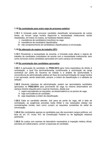 10
1.18 Da contratação para outra vaga do processo seletivo:
1.18.1 A Unioeste pode convocar candidato classificado remanescente de outras
áreas, se houver carga horária disponível e necessidade institucional, sendo
respeitadas, em todos os ocasos, as hipóteses listadas abaixo:
I- inexistência de candidato(s) inscrito(s) na vaga;
II- inexistência de candidatos classificados;
III- não comparecimento de candidato(s) classificado(s) à convocação.
1.19 Da alteração do regime de trabalho (RT):
1.19.1 Persistindo a necessidade de docente, a Unioeste pode alterar o regime de
trabalho de candidatos contratados de acordo com a necessidade institucional, bem
como convocar outros candidatos aprovados em outro campus da Unioeste.
1.20 Da contratação dos candidatos aprovados:
1.20.1 A aprovação do candidato no PSS2-2014 gera mera expectativa de direito à
contratação, a qual fica terminantemente condicionada à autorização de carga
contratual por parte do Governo do Estado e à análise de oportunidade e
conveniência da administração pública em face de eventual limitação de carga horária
a ser aprovada, sendo observada, sempre, a ordem de classificação e a validade da
seleção.
1.20.2 Havendo interesse da administração, podem ser aproveitados candidatos
aprovados no PSS2-2014 para provimento de vaga na mesma área/matéria em
campus diverso daquele para o qual se inscreveu, desde que:
I- sejam equivalentes os requisitos, as áreas/matéria ou os pontos de vaga;
II- haja concordância do candidato;
III- seja respeitada a ordem de classificação.
1.20.3 Cabe ao candidato atender, sob pena da perda da vaga, até à data da
contratação, as exigências previstas neste Edital e nas resoluções citadas nas
considerações iniciais, bem como cumprir os requisitos constantes do edital de
convocação.
1.20.4 São contratados apenas os candidatos que não acumulem cargos públicos, em
face do art. 37, inciso XVI, da Constituição Federal ou de legislação estadual
pertinente.
1.20.5 Os custos com exames de laboratório necessários à inspeção médica oficial,
previstos em edital próprio, correm a expensas do candidato.
 