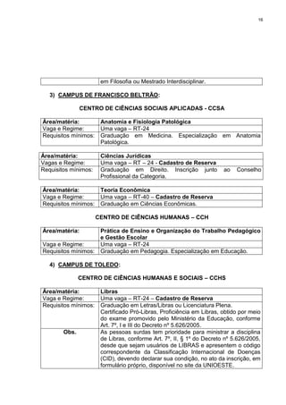 16
em Filosofia ou Mestrado Interdisciplinar.
3) CAMPUS DE FRANCISCO BELTRÃO:
CENTRO DE CIÊNCIAS SOCIAIS APLICADAS - CCSA
Área/matéria: Anatomia e Fisiologia Patológica
Vaga e Regime: Uma vaga – RT-24
Requisitos mínimos: Graduação em Medicina. Especialização em Anatomia
Patológica.
Área/matéria: Ciências Jurídicas
Vagas e Regime: Uma vaga – RT – 24 - Cadastro de Reserva
Requisitos mínimos: Graduação em Direito. Inscrição junto ao Conselho
Profissional da Categoria.
Área/matéria: Teoria Econômica
Vaga e Regime: Uma vaga – RT-40 – Cadastro de Reserva
Requisitos mínimos: Graduação em Ciências Econômicas.
CENTRO DE CIÊNCIAS HUMANAS – CCH
Área/matéria: Prática de Ensino e Organização do Trabalho Pedagógico
e Gestão Escolar
Vaga e Regime: Uma vaga – RT-24
Requisitos mínimos: Graduação em Pedagogia. Especialização em Educação.
4) CAMPUS DE TOLEDO:
CENTRO DE CIÊNCIAS HUMANAS E SOCIAIS – CCHS
Área/matéria: Libras
Vaga e Regime: Uma vaga – RT-24 – Cadastro de Reserva
Requisitos mínimos: Graduação em Letras/Libras ou Licenciatura Plena.
Certificado Pró-Libras, Proficiência em Libras, obtido por meio
do exame promovido pelo Ministério da Educação, conforme
Art. 7º, I e III do Decreto nº 5.626/2005.
Obs. As pessoas surdas tem prioridade para ministrar a disciplina
de Libras, conforme Art. 7º, II, § 1º do Decreto nº 5.626/2005,
desde que sejam usuários de LIBRAS e apresentem o código
correspondente da Classificação Internacional de Doenças
(CID), devendo declarar sua condição, no ato da inscrição, em
formulário próprio, disponível no site da UNIOESTE.
 