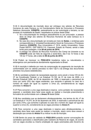 2
1.1.3 A documentação da inscrição deve ser entregue nos setores de Recursos
Humanos de cada Campus ou na Coordenadoria Geral de Concursos e Processos
Seletivos (doravante, COGEPS), pessoalmente ou por autorização a terceiro, ou ser
enviada na modalidade de Sedex, respeitados os prazos deste Edital.
I- Se a documentação for entregue pessoalmente ou por procurador, a pessoa
deve se dirigir aos setores de Recursos Humanos de cada Campus ou à
COGEPS;
II- No caso de a documentação ser enviada por meio de Sedex, o endereço para
correspondência é: Unioeste/Coordenadoria Geral de Concursos e Processos
Seletivos (COGEPS), Rua Universitária nº 1619, Jardim Universitário, Caixa
Postal 000701, CEP 85819-110, Cascavel, Estado do Paraná, sendo a data
limite para postagem, é de 06 de junho de 2014;
III- A entrega nos setores de Recursos Humanos dos Campi da Unioeste ou na
COGEPS pode ser feita de segunda a sexta-feira, das 9 às 12 horas e das
14h às 17 horas, até a data de 06 de junho de 2014;
1.1.4 Podem se inscrever no PSS2-2014 brasileiros natos ou naturalizados e
estrangeiros com permanência devidamente regularizada no Brasil.
1.1.5 A inscrição é deferida por meio da comprovação de pagamento da inscrição de
conformidade com os valores previstos no item 1.2.1 e da entrega dos documentos
previstos nos prazos estabelecidos.
1.1.6 Ao candidato portador de necessidade especial, como prevê o Inciso VIII do Art.
37 da Constituição Federal, a Lei Estadual 15.139, de 31 de maio de 2006, e o
Decreto Estadual 3298, de 20 de dezembro de 1999, é reservado o percentual de
cinco por cento (5%) das vagas existentes, que somente é aplicado no caso de o
número de vagas ser igual ou superior a cinco (5), considerando-se as vagas
previstas no Anexo II.
1.1.7 Para concorrer a uma vaga destinada à reserva como portador de necessidade
especial, o candidato deve fazer essa opção ao realizar a inscrição preenchendo o
formulário de conformidade com o Anexo VI deste Edital.
1.1.8 Aos candidatos que se declararem afrodescendentes, nos termos do Art. 4º da
Lei Estadual nº 14.274, de 24 de dezembro de 2003, é reservado o percentual de dez
por cento (10%), que somente é aplicado no caso de o número de vagas ser igual ou
superior a cinco (5), considerando-se as vagas previstas no Anexo II.
1.1.9 Para concorrer a uma vaga destinada à reserva para afrodescendentes, o
candidato deve fazer esta opção ao realizar a inscrição, assim como deve anexar a
declaração que consta do Anexo V ou indicar no ato da inscrição.
1.1.10 Dentro do prazo de validade do PSS2-2014 poderão ocorrer convocações de
candidatos aprovados e classificados pelo Cadastro de Reserva de vagas, de acordo
com as vagas anuídas ou mesmo ampliação de vagas autorizadas pelo Governo do
 
