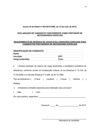 24
Anexo VI do Edital nº 061/2014-GRE, de 13 de maio de 2014.
DECLARAÇÃO DE CANDIDATO CONCORRENTE COMO PORTADOR DE
NECESSIDADES ESPECIAIS
REQUERIMENTO DE RESERVA DE VAGAS E/OU CONDIÇÕES ESPECIAIS PARA
CANDIDATOS PORTADORES DE NECESIDADES ESPECIAIS
IDENTIFICAÇÃO DO CANDIDATO
Nome:
Inscrição: CPF:
Cargo pretendido: Fone:
( ) Solicito participar da reserva de vagas destinadas a candidatos portadores de
deficiência, conforme consta na Constituição Federal, na Lei Estadual nº 15.139, de
31-05-2006 e no Decreto Estadual nº 3.298, de 20-12-1999.
Tipo da Deficiência: ( ) Física ( ) Auditiva ( ) Visual ( ) Mental ( )
Múltipla
( ) Necessita condições especiais para realização da(s) prova(s)?
( ) Não ( ) Sim
Em caso positivo, especificar: ____________________________________________.
Cascavel, _____ de ___________________ de 2014.
__________________________________________
Assinatura do candidato
 