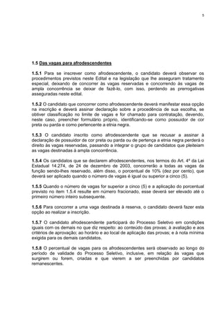 5
1.5 Das vagas para afrodescendentes
1.5.1 Para se inscrever como afrodescendente, o candidato deverá observar os
procedimentos previstos neste Edital e na legislação que lhe asseguram tratamento
especial, deixando de concorrer às vagas reservadas e concorrendo às vagas de
ampla concorrência se deixar de fazê-lo, com isso, perdendo as prerrogativas
asseguradas neste edital.
1.5.2 O candidato que concorrer como afrodescendente deverá manifestar essa opção
na inscrição e deverá assinar declaração sobre a procedência de sua escolha, se
obtiver classificação no limite de vagas e for chamado para contratação, devendo,
neste caso, preencher formulário próprio, identificando-se como possuidor de cor
preta ou parda e como pertencente a etnia negra.
1.5.3 O candidato inscrito como afrodescendente que se recusar a assinar à
declaração de possuidor de cor preta ou parda ou de pertença a etnia negra perderá o
direito às vagas reservadas, passando a integrar o grupo de candidatos que pleiteiam
as vagas destinadas à ampla concorrência.
1.5.4 Os candidatos que se declarem afrodescendentes, nos termos do Art. 4º da Lei
Estadual 14.274, de 24 de dezembro de 2003, concorrerão a todas as vagas da
função sendo-lhes reservado, além disso, o porcentual de 10% (dez por cento), que
deverá ser aplicado quando o número de vagas é igual ou superior a cinco (5).
1.5.5 Quando o número de vagas for superior a cinco (5) e a aplicação do porcentual
previsto no item 1.5.4 resulte em número fracionado, esse deverá ser elevado até o
primeiro número inteiro subsequente.
1.5.6 Para concorrer a uma vaga destinada à reserva, o candidato deverá fazer esta
opção ao realizar a inscrição.
1.5.7 O candidato afrodescendente participará do Processo Seletivo em condições
iguais com os demais no que diz respeito: ao conteúdo das provas; à avaliação e aos
critérios de aprovação; ao horário e ao local de aplicação das provas; e à nota mínima
exigida para os demais candidatos.
1.5.8 O percentual de vagas para os afrodescendentes será observado ao longo do
período de validade do Processo Seletivo, inclusive, em relação às vagas que
surgirem ou forem, criadas e que vierem a ser preenchidas por candidatos
remanescentes.
 