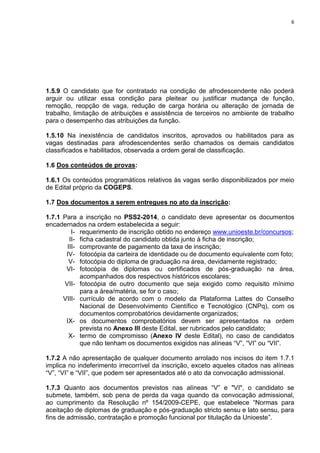 6
1.5.9 O candidato que for contratado na condição de afrodescendente não poderá
arguir ou utilizar essa condição para pleitear ou justificar mudança de função,
remoção, reopção de vaga, redução de carga horária ou alteração de jornada de
trabalho, limitação de atribuições e assistência de terceiros no ambiente de trabalho
para o desempenho das atribuições da função.
1.5.10 Na inexistência de candidatos inscritos, aprovados ou habilitados para as
vagas destinadas para afrodescendentes serão chamados os demais candidatos
classificados e habilitados, observada a ordem geral de classificação.
1.6 Dos conteúdos de provas:
1.6.1 Os conteúdos programáticos relativos às vagas serão disponibilizados por meio
de Edital próprio da COGEPS.
1.7 Dos documentos a serem entregues no ato da inscrição:
1.7.1 Para a inscrição no PSS2-2014, o candidato deve apresentar os documentos
encadernados na ordem estabelecida a seguir:
I- requerimento de inscrição obtido no endereço www.unioeste.br/concursos;
II- ficha cadastral do candidato obtida junto à ficha de inscrição;
III- comprovante de pagamento da taxa de inscrição;
IV- fotocópia da carteira de identidade ou de documento equivalente com foto;
V- fotocópia do diploma de graduação na área, devidamente registrado;
VI- fotocópia de diplomas ou certificados de pós-graduação na área,
acompanhados dos respectivos históricos escolares;
VII- fotocópia de outro documento que seja exigido como requisito mínimo
para a área/matéria, se for o caso;
VIII- currículo de acordo com o modelo da Plataforma Lattes do Conselho
Nacional de Desenvolvimento Científico e Tecnológico (CNPq), com os
documentos comprobatórios devidamente organizados;
IX- os documentos comprobatórios devem ser apresentados na ordem
prevista no Anexo III deste Edital, ser rubricados pelo candidato;
X- termo de compromisso (Anexo IV deste Edital), no caso de candidatos
que não tenham os documentos exigidos nas alíneas “V”, “VI” ou “VII”.
1.7.2 A não apresentação de qualquer documento arrolado nos incisos do item 1.7.1
implica no indeferimento irrecorrível da inscrição, exceto aqueles citados nas alíneas
“V”, “VI” e “VII”, que podem ser apresentados até o ato da convocação admissional.
1.7.3 Quanto aos documentos previstos nas alíneas “V” e "VI", o candidato se
submete, também, sob pena de perda da vaga quando da convocação admissional,
ao cumprimento da Resolução nº 154/2009-CEPE, que estabelece “Normas para
aceitação de diplomas de graduação e pós-graduação stricto sensu e lato sensu, para
fins de admissão, contratação e promoção funcional por titulação da Unioeste”.
 