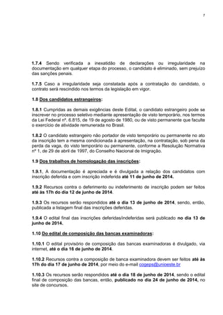 7
1.7.4 Sendo verificada a inexatidão de declarações ou irregularidade na
documentação em qualquer etapa do processo, o candidato é eliminado, sem prejuízo
das sanções penais.
1.7.5 Caso a irregularidade seja constatada após a contratação do candidato, o
contrato será rescindido nos termos da legislação em vigor.
1.8 Dos candidatos estrangeiros:
1.8.1 Cumpridas as demais exigências deste Edital, o candidato estrangeiro pode se
inscrever no processo seletivo mediante apresentação de visto temporário, nos termos
da Lei Federal nº. 6.815, de 19 de agosto de 1980, ou de visto permanente que faculte
o exercício de atividade remunerada no Brasil.
1.8.2 O candidato estrangeiro não portador de visto temporário ou permanente no ato
da inscrição tem a mesma condicionada à apresentação, na contratação, sob pena da
perda da vaga, do visto temporário ou permanente, conforme a Resolução Normativa
nº 1, de 29 de abril de 1997, do Conselho Nacional de Imigração.
1.9 Dos trabalhos de homologação das inscrições:
1.9.1, A documentação é apreciada e é divulgada a relação dos candidatos com
inscrição deferida e com inscrição indeferida até 11 de junho de 2014.
1.9.2 Recursos contra o deferimento ou indeferimento de inscrição podem ser feitos
até às 17h do dia 12 de junho de 2014.
1.9.3 Os recursos serão respondidos até o dia 13 de junho de 2014, sendo, então,
publicada a listagem final das inscrições deferidas.
1.9.4 O edital final das inscrições deferidas/indeferidas será publicado no dia 13 de
junho de 2014.
1.10 Do edital de composição das bancas examinadoras:
1.10.1 O edital provisório de composição das bancas examinadoras é divulgado, via
internet, até o dia 16 de junho de 2014.
1.10.2 Recursos contra a composição de banca examinadora devem ser feitos até às
17h do dia 17 de junho de 2014, por meio do e-mail cogeps@unioeste.br
1.10.3 Os recursos serão respondidos até o dia 18 de junho de 2014, sendo o edital
final de composição das bancas, então, publicado no dia 24 de junho de 2014, no
site de concursos.
 