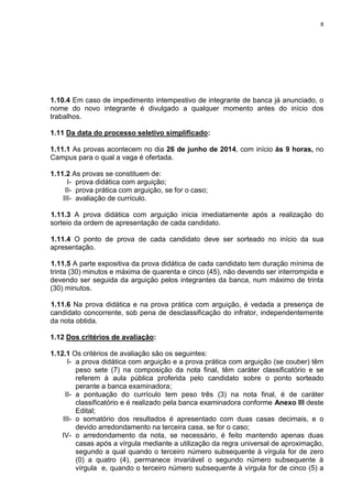 8
1.10.4 Em caso de impedimento intempestivo de integrante de banca já anunciado, o
nome do novo integrante é divulgado a qualquer momento antes do início dos
trabalhos.
1.11 Da data do processo seletivo simplificado:
1.11.1 As provas acontecem no dia 26 de junho de 2014, com início às 9 horas, no
Campus para o qual a vaga é ofertada.
1.11.2 As provas se constituem de:
I- prova didática com arguição;
II- prova prática com arguição, se for o caso;
III- avaliação de currículo.
1.11.3 A prova didática com arguição inicia imediatamente após a realização do
sorteio da ordem de apresentação de cada candidato.
1.11.4 O ponto de prova de cada candidato deve ser sorteado no início da sua
apresentação.
1.11.5 A parte expositiva da prova didática de cada candidato tem duração mínima de
trinta (30) minutos e máxima de quarenta e cinco (45), não devendo ser interrompida e
devendo ser seguida da arguição pelos integrantes da banca, num máximo de trinta
(30) minutos.
1.11.6 Na prova didática e na prova prática com arguição, é vedada a presença de
candidato concorrente, sob pena de desclassificação do infrator, independentemente
da nota obtida.
1.12 Dos critérios de avaliação:
1.12.1 Os critérios de avaliação são os seguintes:
I- a prova didática com arguição e a prova prática com arguição (se couber) têm
peso sete (7) na composição da nota final, têm caráter classificatório e se
referem à aula pública proferida pelo candidato sobre o ponto sorteado
perante a banca examinadora;
II- a pontuação do currículo tem peso três (3) na nota final, é de caráter
classificatório e é realizado pela banca examinadora conforme Anexo III deste
Edital;
III- o somatório dos resultados é apresentado com duas casas decimais, e o
devido arredondamento na terceira casa, se for o caso;
IV- o arredondamento da nota, se necessário, é feito mantendo apenas duas
casas após a vírgula mediante a utilização da regra universal de aproximação,
segundo a qual quando o terceiro número subsequente à vírgula for de zero
(0) a quatro (4), permanece invariável o segundo número subsequente à
vírgula e, quando o terceiro número subsequente à vírgula for de cinco (5) a
 