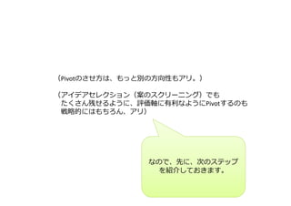 （Pivotのさせ⽅は、もっと別の⽅向性もアリ。） 
（アイデアセレクション（案のスクリーニング）でも 
たくさん残せるように、評価軸に有利なようにPivotするのも 
戦略的にはもちろん、アリ） 
なので、先に、次のステップ 
を紹介しておきます。 
 