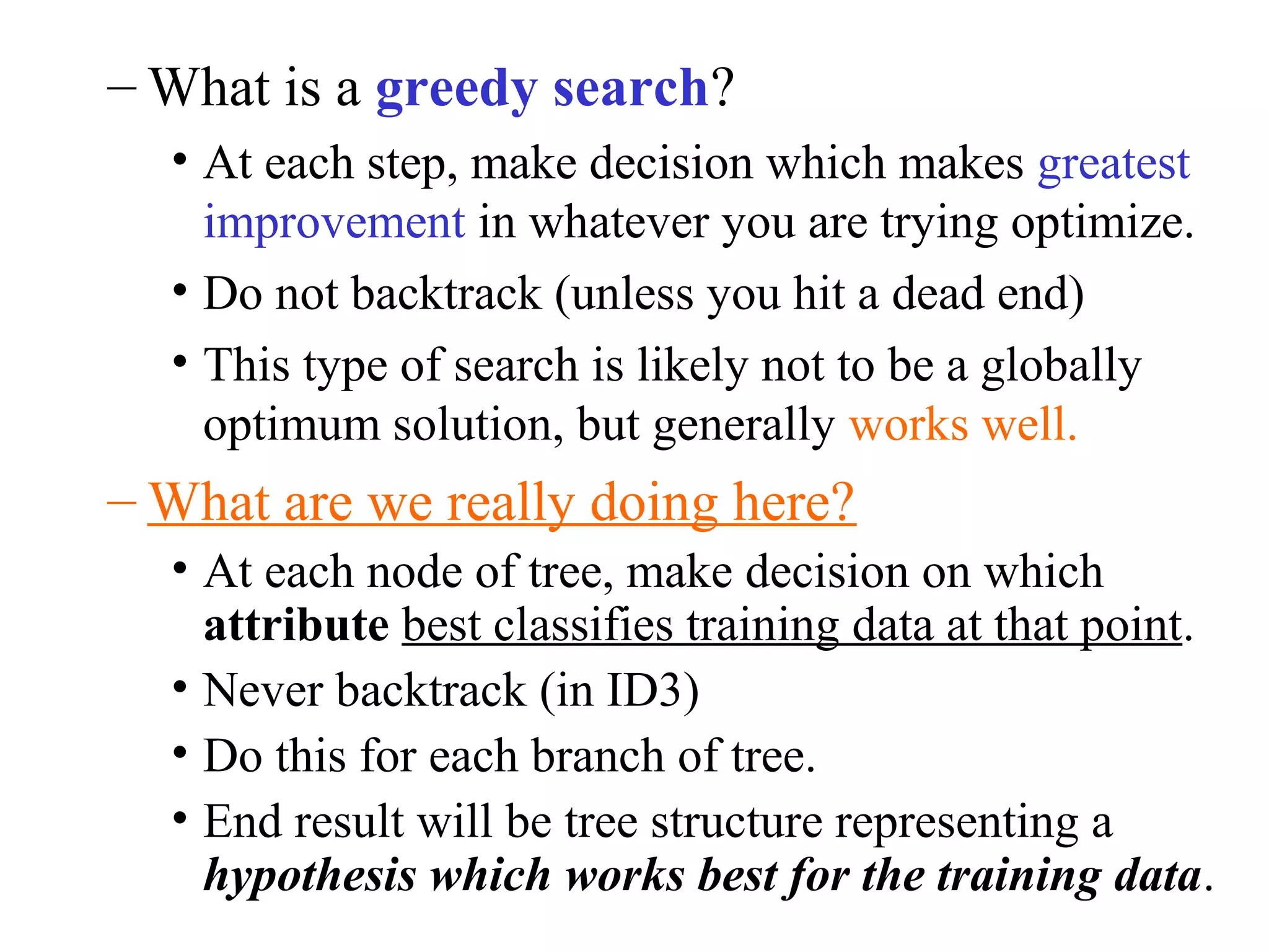 –What is a greedy search? 
• At each step, make decision which makes greatest 
improvement in whatever you are trying optimize. 
• Do not backtrack (unless you hit a dead end) 
• This type of search is likely not to be a globally 
optimum solution, but generally works well. 
–What are we really doing here? 
• At each node of tree, make decision on which 
attribute best classifies training data at that point. 
• Never backtrack (in ID3) 
• Do this for each branch of tree. 
• End result will be tree structure representing a 
hypothesis which works best for the training data. 
 