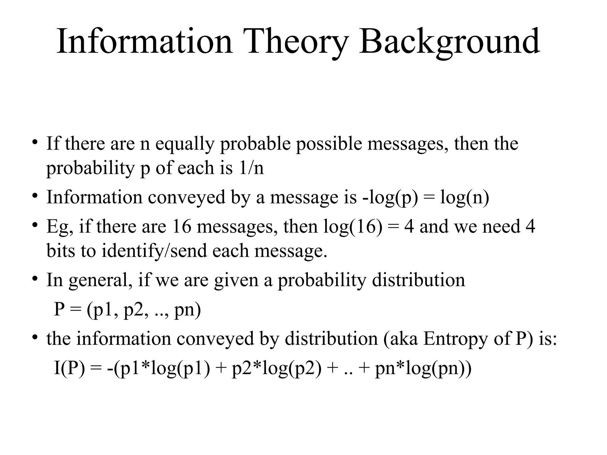 Information Theory Background 
• If there are n equally probable possible messages, then the 
probability p of each is 1/n 
• Information conveyed by a message is -log(p) = log(n) 
• Eg, if there are 16 messages, then log(16) = 4 and we need 4 
bits to identify/send each message. 
• In general, if we are given a probability distribution 
P = (p1, p2, .., pn) 
• the information conveyed by distribution (aka Entropy of P) is: 
I(P) = -(p1*log(p1) + p2*log(p2) + .. + pn*log(pn)) 
 
