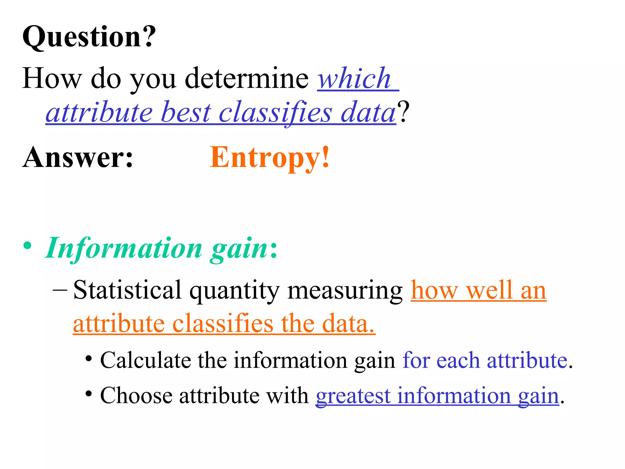 Question? 
How do you determine which 
attribute best classifies data? 
Answer: Entropy! 
• Information gain: 
– Statistical quantity measuring how well an 
attribute classifies the data. 
• Calculate the information gain for each attribute. 
• Choose attribute with greatest information gain. 
 