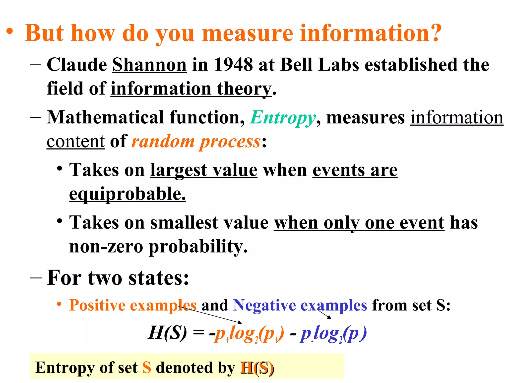 • But how do you measure information? 
– Claude Shannon in 1948 at Bell Labs established the 
field of information theory. 
– Mathematical function, Entropy, measures information 
content of random process: 
• Takes on largest value when events are 
equiprobable. 
• Takes on smallest value when only one event has 
non-zero probability. 
– For two states: 
• Positive examples and Negative examples from set S: 
H(S) = -p+log2(p+) - p-log2(p-) 
Entropy of set S denoted by HH((SS)) 
 